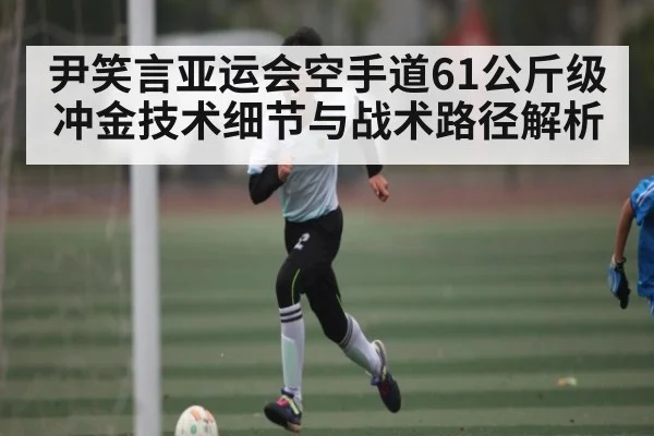 尹笑言亚运会空手道61公斤级冲金技术细节与战术路径解析